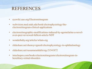 REFERENCES
• eyewiki.aao.org/Electroretinogram
• webvision.med.utah.edu/book/electrophysiology/the-
electroretinogram-clinical-applications
• electroretinographic-modifications-induced-by-agomelatine-a-novel-
aven-peer-reviewed-fulltext-article-NDT
• wonderbaby.org/articles/whats-erg
• slideshare.net/shenoyvignesh/electrophysiology-in-ophthalmology
• slideshare.net/susumarashdeh/erg-21541872
• intechopen.com/books/electroretinograms/electroretinogram-in-
hereditary-retinal-disorders
 