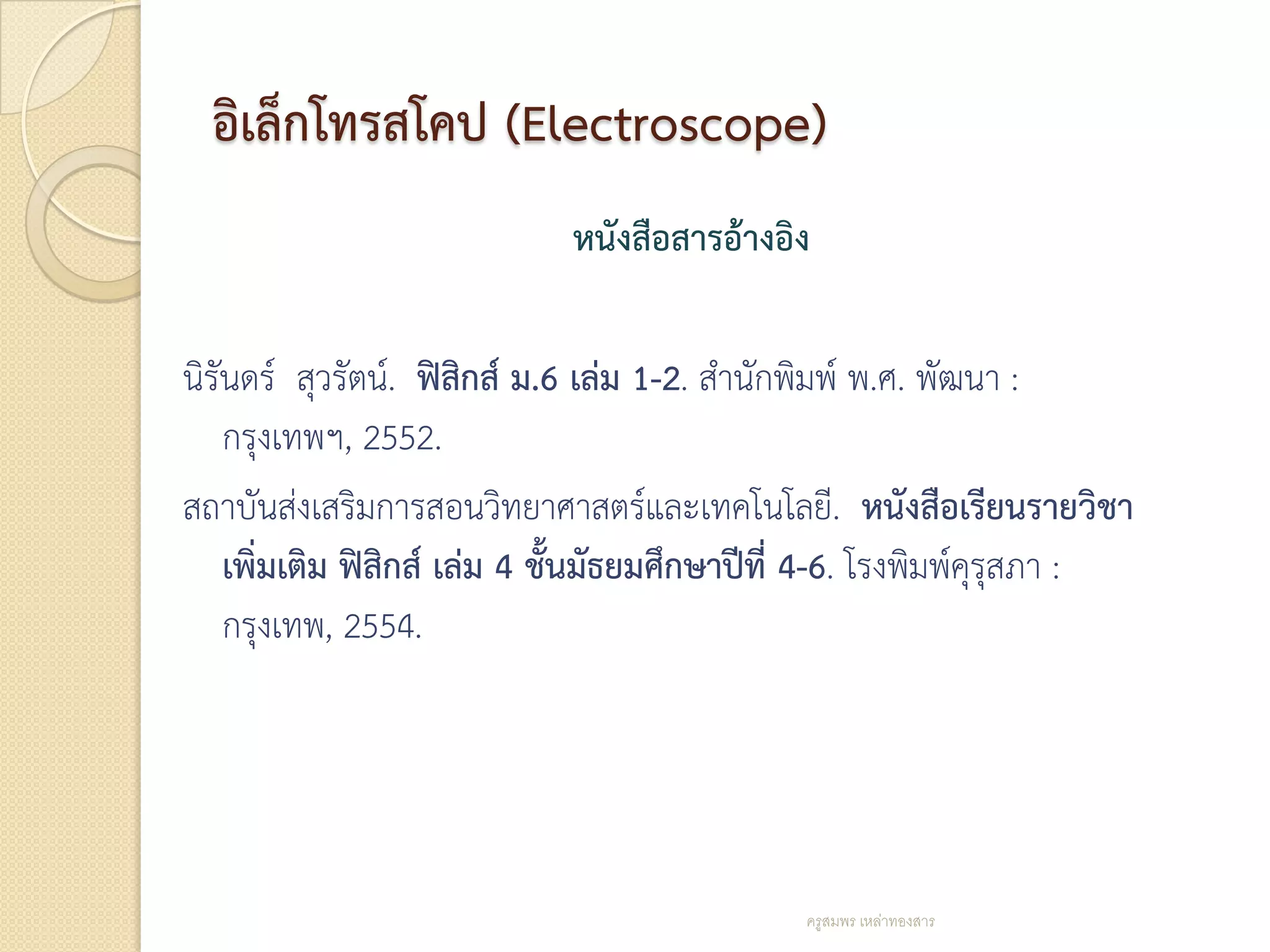 อิเล็กโทรสโคป (Electroscope)
                             หนังสือสารอ้างอิง

นิรันดร์ สุวรัตน์. ฟิสิกส์ ม.6 เล่ม 1-2. สานักพิมพ์ พ.ศ. พัฒนา :
    กรุงเทพฯ, 2552.
สถาบันส่งเสริมการสอนวิทยาศาสตร์และเทคโนโลยี. หนังสือเรียนรายวิชา
    เพิ่มเติม ฟิสิกส์ เล่ม 4 ชั้นมัธยมศึกษาปีที่ 4-6. โรงพิมพ์คุรุสภา :
    กรุงเทพ, 2554.




                                              ครูสมพร เหล่าทองสาร
 