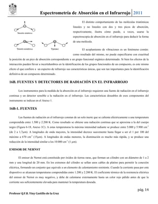 Espectrometría de Absorción en el Infrarrojo 2011
                                                                 El distinto comportamiento de las moléculas triatómicas
                                                         lineales y no lineales con dos y tres picos de absorción,
                                                         respectivamente, ilustra cómo puede, a veces, usarse la
                                                         espectroscopia de absorción en el infrarrojo para deducir la forma
                                                         de una molécula.

                                                                 El acoplamiento de vibraciones es un fenómeno común:
                                                         como resultado del mismo, no puede especificarse con exactitud
la posición de un pico de absorción correspondiente a un grupo funcional orgánico determinado. Si bien los efectos de la
interacción pueden llevar a incertidumbres en la identificación de los grupos funcionales de un compuesto, es este mismo
efecto el que confiere a un espectro de infrarrojo sus características únicas, que son tan importantes para la identificación
definitiva de un compuesto determinado.

16B. FUENTES Y DETECTORES DE RADIACIÓN EN EL INFRARROJO

        Los instrumentos para la medida de la absorción en el infrarrojo requieren una fuente de radiación en el infrarrojo
continua y un detector sensible a la radiación en el infrarrojo. Las características deseables de esos componentes del
instrumento se indican en el Anexo 1.

16B-1. FUENTES

        Las fuentes de radiación en el infrarrojo constan de un solo inerte que se calienta eléctricamente a una temperatura
comprendida entre 1.500 y 2.200 K. Como resultado se obtiene una radiación continua que se aproxima a la del cuerpo
negro (Figura 6-18, Anexo 1C). A estas temperaturas la máxima intensidad radiante se produce entre 5.000 y 5.900 cm-1
(de 2 a 1,7µm). A longitudes de onda mayores, la intensidad decrece suavemente hasta llegar a ser el 1 por 100 del
máximo a 670 cm-1 (15µm). A longitudes de ondas menores, la disminución es mucho más rápida, y se produce una
reducción de la intensidad similar a los 10.000 cm-1 (1 µm).

EMISOR DE NERNST

        El emisor de Nernst está constituido por óxidos de tierras raras, que forman un cilindro con un diámetro de 1 a 2
mm y una longitud de 20 mm. En los extremos del cilindro se sellan unos cables de platino para permitir la conexión
eléctrica, formando un conjunto que equivale a un elemento de calentamiento resistente. Cuando la corriente pasa por este
dispositivo se alcanzan temperaturas comprendidas entre 1.200 y 2.200 K. El coeficiente térmico de la resistencia eléctrica
del emisor de Nernst es muy negativo, y debe de calentarse externamente hasta un color rojo pálido antes de que la
corriente sea suficientemente elevada para mantener la temperatura deseada.

                                                                                                                   pág. 14
Profesor Q.F.B. Yiny Castillo de la Cruz
 