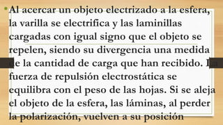 •Al acercar un objeto electrizado a la esfera,
la varilla se electrifica y las laminillas
cargadas con igual signo que el objeto se
repelen, siendo su divergencia una medida
de la cantidad de carga que han recibido. La
fuerza de repulsión electrostática se
equilibra con el peso de las hojas. Si se aleja
el objeto de la esfera, las láminas, al perder
la polarización, vuelven a su posición
 
