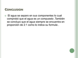 CONCLUSION
 El agua se separo en sus componentes lo cual
comprobó que el agua es un compuesto .También
se concluyo que el agua siempre se encuentra en
proporción de 2:1 como lo indica su formula .
 