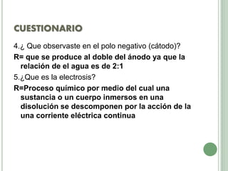 CUESTIONARIO
4.¿ Que observaste en el polo negativo (cátodo)?
R= que se produce al doble del ánodo ya que la
relación de el agua es de 2:1
5.¿Que es la electrosis?
R=Proceso químico por medio del cual una
sustancia o un cuerpo inmersos en una
disolución se descomponen por la acción de la
una corriente eléctrica continua
 