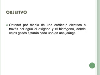 OBJETIVO
 Obtener por medio de una corriente eléctrica a
través del agua el oxígeno y el hidrógeno, donde
estos gases estarán cada uno en una jeringa.
 