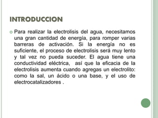 INTRODUCCION
 Para realizar la electrolisis del agua, necesitamos
una gran cantidad de energía, para romper varias
barreras de activación. Si la energía no es
suficiente, el proceso de electrolisis será muy lento
y tal vez no pueda suceder. El agua tiene una
conductividad eléctrica, así que la eficacia de la
electrolisis aumenta cuando agregas un electrolito:
como la sal, un ácido o una base, y el uso de
electrocatalizadores .
 