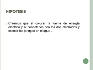 HIPOTESIS
 Creemos que al colocar la fuente de energía
eléctrica y al conectarlos con los dos electrodos y
colocar las jeringas en el agua .
 