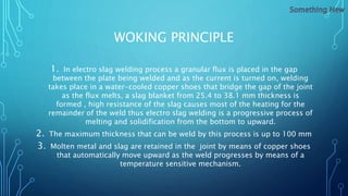 WOKING PRINCIPLE
1. In electro slag welding process a granular flux is placed in the gap
between the plate being welded and as the current is turned on, welding
takes place in a water-cooled copper shoes that bridge the gap of the joint
as the flux melts, a slag blanket from 25.4 to 38.1 mm thickness is
formed , high resistance of the slag causes most of the heating for the
remainder of the weld thus electro slag welding is a progressive process of
melting and solidification from the bottom to upward.
2. The maximum thickness that can be weld by this process is up to 100 mm
3. Molten metal and slag are retained in the joint by means of copper shoes
that automatically move upward as the weld progresses by means of a
temperature sensitive mechanism.
 