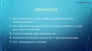 ADVANTAGES
1. Joint preparation is quite simple as compared to other
welding processes.
2. Very high thickness plate can be very easily welded in a single
pass more economically .
3. It gives extremely high deposition rate.
4. Distortion and thermal stresses are in very low percentage.
5. Flux consumption is very low.
 
