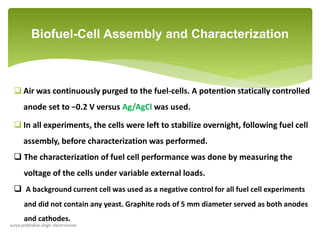  Air was continuously purged to the fuel-cells. A potention statically controlled
anode set to −0.2 V versus Ag/AgCl was used.
 In all experiments, the cells were left to stabilize overnight, following fuel cell
assembly, before characterization was performed.
 The characterization of fuel cell performance was done by measuring the
voltage of the cells under variable external loads.
 A background current cell was used as a negative control for all fuel cell experiments
and did not contain any yeast. Graphite rods of 5 mm diameter served as both anodes
and cathodes.
Biofuel-Cell Assembly and Characterization
surya prabhakar singh- electrosome
 