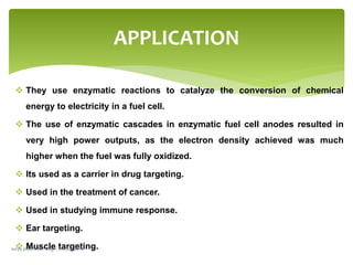  They use enzymatic reactions to catalyze the conversion of chemical
energy to electricity in a fuel cell.
 The use of enzymatic cascades in enzymatic fuel cell anodes resulted in
very high power outputs, as the electron density achieved was much
higher when the fuel was fully oxidized.
 Its used as a carrier in drug targeting.
 Used in the treatment of cancer.
 Used in studying immune response.
 Ear targeting.
 Muscle targeting.
APPLICATION
surya prabhakar singh- electrosome
 