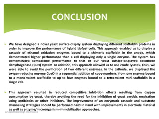  We have designed a novel yeast surface-display system displaying different scaffoldin proteins in
order to improve the performance of hybrid biofuel cells. This approach enabled us to display a
cascade of ethanol oxidation enzymes bound to a chimeric scaffoldin in the anode, which
demonstrated higher performance than a cell displaying only a single enzyme. The system has
demonstrated comparable performance to that of our yeast surface-displayed cellobiose
dehydrogenase (CDH) system In addition, this approach allowed us to use crude lysates. Thus, we
were able to avoid the purification of two different enzymes. In the cathode, we displayed the
oxygen-reducing enzyme CueO in a sequential addition of copy-numbers; from one enzyme bound
to a mono-valent scaffoldin to up to four enzymes bound to a tetra-valent mini-scaffoldin in a
single cell.
 This approach resulted in reduced competitive inhibition effects resulting from oxygen
consumption by yeast, thereby avoiding the need for the inhibition of yeast aerobic respiration
using antibiotics or other inhibitors. The improvement of an enzymatic cascade and substrate
channeling strategies should be performed hand in hand with improvements in electrode material
as well as enzyme/microorganism-immobilization approaches.
CONCLUSION
surya prabhakar singh- electrosome
 