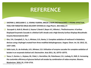  SHEFRIN S, SREELAXMI C. S, VISHNU VIJAYAN, SREEJA C.NAIR.ENZYMOSOMES: A RISING EFFECTUAL
TOOL FOR TARGETED DRUG DELIVERY SYSTEM.Int J App Pharm. 2017;9(6);1-9
 Szczupak A, Aizik D, Moraïs S, Vazana Y, Barak Y, Bayer A E, Alfonta L. TheElectrosome: A Surface
Displayed Enzymatic Cascade in a Biofuel Cell’s Anode and a High-Density Surface-Displaye Biocathodic
Enzyme.Nanomaterial.2017
 Kim, Y.H.; Campbell, E.; Yu, J.; Minteer, S.D.; Banta, S. Complete oxidation of methanol in biobattery
devices using a hydrogel created from three modified dehydrogenases. Angew. Chem. Int. Ed. 2013, 52,
1437–1445.
 Sokic-Lazic, D.; de Andrade, A.R.; Minteer, S.D. Utilization of enzyme cascades for complete oxidation of
lactate in an enzymatic biofuel cell. Electrochim. Acta 2011, 56, 10772–10775.
 Tasca, F.; Gorton, L.; Kujawa, M.; Patel, I.; Harreither, W.; Peterbauer, C.K.; Ludwig, R.; Nöll, G. Increasing
the coulombic efficiency of glucose biofuel cell anodes by combination of redox enzymes. Biosens.
Bioelectron. 2010, 25, 1710–1716.
REFERENCE
surya prabhakar singh- electrosome
 