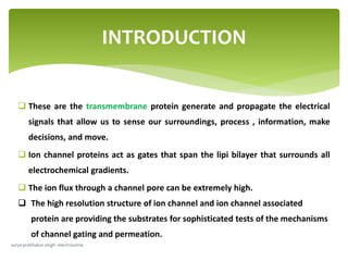  These are the transmembrane protein generate and propagate the electrical
signals that allow us to sense our surroundings, process , information, make
decisions, and move.
 Ion channel proteins act as gates that span the lipi bilayer that surrounds all
electrochemical gradients.
 The ion flux through a channel pore can be extremely high.
 The high resolution structure of ion channel and ion channel associated
protein are providing the substrates for sophisticated tests of the mechanisms
of channel gating and permeation.
INTRODUCTION
surya prabhakar singh- electrosome
 