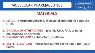 03/10/2025 11
MOLECULAR PHARMACEUTICS
MATERIALS
1. LIPIDS – phosphatidylcholine, cholesterol and cationic lipids like
DOTAP
2. DNA/RNA OR OTHER CARGO – plasmid DNA, RNA, or other
molecules to be delivered
3. ORGANIC SOLVENTS – chloroform, methanol
4. BUFFER SOLUTIONS – Phosphate Buffers Saline (PBS), Tris - EDTA
buffer
 