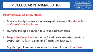 03/10/2025 13
MOLECULAR PHARMACEUTICS
PREPARATION OF LIPID FILMS:
• Dissolve the lipids in a suitable organic solvents like chloroform
or Chloroform: Methanol
• Transfer the lipid solution to a round bottom flask
• Evaporate the solvent under reduced pressure using a rotary
evaporator to form a thin lipid film in the flask wall.
• Dry the lipid film under vacuum for several hours to remove
residual solvent.
 