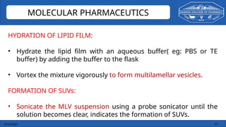 03/10/2025 14
MOLECULAR PHARMACEUTICS
HYDRATION OF LIPID FILM:
• Hydrate the lipid film with an aqueous buffer( eg: PBS or TE
buffer) by adding the buffer to the flask
• Vortex the mixture vigorously to form multilamellar vesicles.
FORMATION OF SUVs:
• Sonicate the MLV suspension using a probe sonicator until the
solution becomes clear, indicates the formation of SUVs.
 