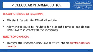 03/10/2025 15
MOLECULAR PHARMACEUTICS
INCORPORATION OF DNA/RNA:
• Mix the SUVs with the DNA/RNA solution.
• Allow the mixture to incubate for a specific time to enable the
DNA/RNA to interact with the liposomes.
ELECTROPORATION:
• Transfer the liposome-DNA/RNA mixture into an electroporation
cuvette.
 