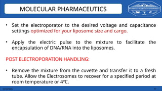 03/10/2025 16
MOLECULAR PHARMACEUTICS
• Set the electroporator to the desired voltage and capacitance
settings optimized for your liposome size and cargo.
• Apply the electric pulse to the mixture to facilitate the
encapsulation of DNA/RNA into the liposomes.
POST ELECTROPORATION HANDLING:
• Remove the mixture from the cuvette and transfer it to a fresh
tube. Allow the Electrosomes to recover for a specified period at
room temperature or 4ºC.
 