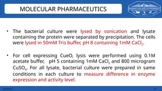 03/10/2025 24
MOLECULAR PHARMACEUTICS
• The bacterial culture were lysed by sonication and lysate
containing the protein were separated by precipitation. The cells
were lysed in 50mM Tris buffer, pH 8 containing 1mM CaCl2.
• For cell expressing CueO, lysis were performed using 0.1M
acetate buffer, pH 5 containing 1mM CaCl2 and 800 microgram
CuSO4. For all lysate, bacterial culture were prepared in same
conditions in each culture to measure difference in enzyme
expression and activity level.
 