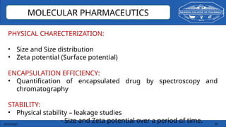 03/10/2025 26
MOLECULAR PHARMACEUTICS
PHYSICAL CHARECTERIZATION:
• Size and Size distribution
• Zeta potential (Surface potential)
ENCAPSULATION EFFICIENCY:
• Quantification of encapsulated drug by spectroscopy and
chromatography
STABILITY:
• Physical stability – leakage studies
- Size and Zeta potential over a period of time.
 