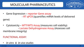 03/10/2025 28
MOLECULAR PHARMACEUTICS
• Gene Expression – reporter Gene assay
- RT qPCR (quantifies mRNA levels of delivered
gene)
• Cytotoxicity – MTT/MTS Assay (measures cell viability)
- Lactate Dehydrogenase Assay (Assesses cell
membrane integrity)
FUNCTIONAL ASSAY:
• In vitro & In vivo studies
 