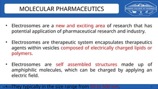 03/10/2025 3
MOLECULAR PHARMACEUTICS
• Electrosomes are a new and exciting area of research that has
potential application of pharmaceutical research and industry.
• Electrosomes are therapeutic system encapsulates therapeutics
agents within vesicles composed of electrically charged lipids or
polymers.
• Electrosomes are self assembled structures made up of
amphiphilic molecules, which can be charged by applying an
electric field.
• They typically in the size range from 50 to 500 nm.
 