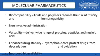 03/10/2025 33
MOLECULAR PHARMACEUTICS
• Biocompatibility – lipids and polymers reduces the risk of toxicity
and immunogenicity.
• Non invasive administration
• Versatility – deliver wide range of proteins, peptides and nucleic
acid.
• Enhanced drug stability - hydrophobic core protect drugs from
degradation and oxidation.
• Improved bioavailability
 