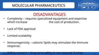 03/10/2025 35
MOLECULAR PHARMACEUTICS
DISADVANTAGES
• Complexity – requires specialized equipment and expertise
which increase the cost of production.
• Lack of FDA approval
• Limited scalability
• Immunogenicity – cationic lipids may stimulate the immune
response.
• Safety concern – long term safety is not assured; further
 