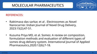 03/10/2025 36
MOLECULAR PHARMACEUTICS
REFERENCES:
• Raktimava das sarkar, et al . Electrosomes as Novel
Nanocarrier. Indian Journal of Novel Drug Delivery,
2023:15(2);47-51.
• Kusuma Priya MD, et al. Somes: A review on composition,
formulation methods and evaluation of different types of
somes drug delivery system. International Journal of Applied
Pharmaceutics,2020:12(6);7-18.
 
