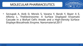 03/10/2025 37
MOLECULAR PHARMACEUTICS
• Szczupak A, Aizik D, Moraïs S, Vazana Y, Barak Y, Bayer A E,
Alfonta L. TheElectrosome: A Surface Displayed Enzymatic
Cascade in a Biofuel Cell's Anode and a High-Density Surface-
Displaye Biocathodic Enzyme. Nanomaterial.2017
 