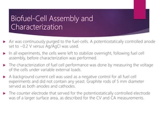 Biofuel-Cell Assembly and
Characterization
 Air was continuously purged to the fuel-cells. A potentiostatically controlled anode
set to −0.2 V versus Ag/AgCl was used.
 In all experiments, the cells were left to stabilize overnight, following fuel cell
assembly, before characterization was performed.
 The characterization of fuel cell performance was done by measuring the voltage
of the cells under variable external loads.
 A background current cell was used as a negative control for all fuel cell
experiments and did not contain any yeast. Graphite rods of 5 mm diameter
served as both anodes and cathodes.
 The counter electrode that served for the potentiostatically controlled electrode
was of a larger surface area, as described for the CV and CA measurements.
 