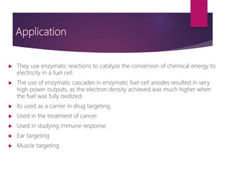 Application
 They use enzymatic reactions to catalyze the conversion of chemical energy to
electricity in a fuel cell.
 The use of enzymatic cascades in enzymatic fuel cell anodes resulted in very
high power outputs, as the electron density achieved was much higher when
the fuel was fully oxidized.
 Its used as a carrier in drug targeting.
 Used in the treatment of cancer.
 Used in studying immune response.
 Ear targeting
 Muscle targeting
 