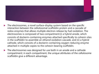  The electrosomes, a novel surface-display system based on the speciﬁc
interaction between the cellulosomal scaffoldin protein and a cascade of
redox enzymes that allows multiple electron-release by fuel oxidation. The
electrosomes is composed of two compartment:(i) a hybrid anode, which
consists of dockerin-containing enzymes attached speciﬁcally to cohesin sites
in the scaffoldin to assemble an ethanol oxidation cascade, and (ii) a hybrid
cathode, which consists of a dockerin-containing oxygen-reducing enzyme
attached in multiple copies to the cohesin-bearing scaffoldin.
 The electrosomes was designed for use both in an anode and a cathode
compartment; in each compartment, the unique attributes of the cellulosome
scaffoldin give a different advantage.
 