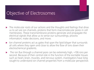 Objective of Electrosomes
 The molecular roots of our actions and the thoughts and feelings that drive
us to act are ion channels, proteins that form macromolecular pores in cell
membranes. These transmembrane proteins generate and propagate the
electrical signals that allow us to sense our surroundings, process
information, make decisions, and move.
 Ion channel proteins act as gates that span the lipid bilayer that surrounds
all cells where they open and close to allow the ﬂow of ions down their
electrochemical gradients.
 The ion ﬂux through a channel pore can be extremely high, ≈106 ions per
second. Because of their central role in the function of the excitable tissues
such as heart, brain, muscles, and nervous system, investigators have long
sought to understand ion channel properties from a molecular perspective.
 
