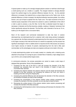 A typical system is made up of a strongly charged polymer solution or melt that is fed through
a small opening such as a needle or a pipette. The charged material is strongly attracted
toward the earthed target by the potential difference between the two.

As the potential

difference is increased, the material forms a unique shape known as the Taylor cone. As the
potential difference is further increased, the electrical attraction becomes greater, the surface
tension, and a jet of liquid is ejected from the Taylor cone. The rapid movement of the jet of
material causes evaporation of the solvent (if a solution is used) or solidification of the melt (if
a melt is used) to produce a very thin fiber. As the fiber is attracted toward the target, it
decreases in diameter and the flow becomes unstable, creating a “whipping” mechanism that
further significantly reduces the diameter. The final fiber, with a diameter of as low as 10 nm,
builds up on the target to form a non-woven fabric.

Much of the research and commercial development to date has been in solution
electrospinning, but electrospinning from a polymer melt is also being actively investigated.
As a general rule, the fibers produced by electrospinning from the melt are much thicker (due
to the higher viscosity of the melt and the lack of a solvent to evaporate), but the process has
significant advantages in that no volatile solvent is required and the melt process can produce
much higher volumes of material. At present, electrospinning from the melt is little used
commercially, but the advantages are clear and progress continues to be made in this area.

A simple electrospinning system can be easily created on a desktop with a metering pump
attached to the plunger of a syringe (to give a constant flow of material), a high voltage source
(up to 30 kV), and a simple earthed target screen.

In commercial production, the process parameters are varied to create a wide range of
designed fiber geometries. Some of the possibilities are:
1. Increasing the flow rate of the fluid or melt will increase the diameter of the fiber
produced, but excessive flow can result in the formation of beads of liquid and
inconsistent fiber diameter.
2. Increasing the distance between the polymer reservoir and the target will decrease the
diameter of the fiber produced, but increasing the distance too much can result in
breaking of the fiber during the whipping flow.
3. Increasing the potential difference (kV) will decrease the diameter of the fiber produced,
but excessive increases can lead to fiber breakage.
4. Increasing the concentration of the polymer solution (when solution processing) will
increase the diameter of the fiber produced, but can also lead to bead formation.
5. Decreasing the surface tension of the polymer solution (when solution processing) will
increase the diameter of the fiber produced.
6. Increasing the melt temperature (when melt processing) will decrease the diameter of the
fiber produced.

Page 2 of 7

Copyright ©2009 Zeus Industrial Products, Inc.

 