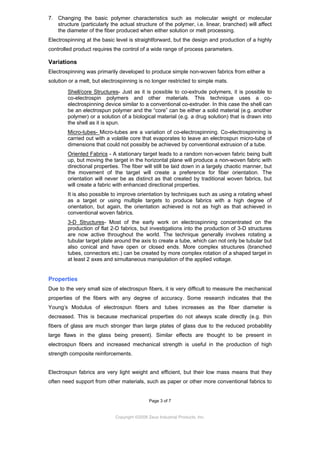 7. Changing the basic polymer characteristics such as molecular weight or molecular
structure (particularly the actual structure of the polymer, i.e. linear, branched) will affect
the diameter of the fiber produced when either solution or melt processing.
Electrospinning at the basic level is straightforward, but the design and production of a highly
controlled product requires the control of a wide range of process parameters.

Variations
Electrospinning was primarily developed to produce simple non-woven fabrics from either a
solution or a melt, but electrospinning is no longer restricted to simple mats.
Shell/core Structures- Just as it is possible to co-extrude polymers, it is possible to
co-electrospin polymers and other materials. This technique uses a coelectrospinning device similar to a conventional co-extruder. In this case the shell can
be an electrospun polymer and the “core” can be either a solid material (e.g. another
polymer) or a solution of a biological material (e.g. a drug solution) that is drawn into
the shell as it is spun.
Micro-tubes- Micro-tubes are a variation of co-electrospinning. Co-electrospinning is
carried out with a volatile core that evaporates to leave an electrospun micro-tube of
dimensions that could not possibly be achieved by conventional extrusion of a tube.
Oriented Fabrics - A stationary target leads to a random non-woven fabric being built
up, but moving the target in the horizontal plane will produce a non-woven fabric with
directional properties. The fiber will still be laid down in a largely chaotic manner, but
the movement of the target will create a preference for fiber orientation. The
orientation will never be as distinct as that created by traditional woven fabrics, but
will create a fabric with enhanced directional properties.
It is also possible to improve orientation by techniques such as using a rotating wheel
as a target or using multiple targets to produce fabrics with a high degree of
orientation, but again, the orientation achieved is not as high as that achieved in
conventional woven fabrics.
3-D Structures- Most of the early work on electrospinning concentrated on the
production of flat 2-D fabrics, but investigations into the production of 3-D structures
are now active throughout the world. The technique generally involves rotating a
tubular target plate around the axis to create a tube, which can not only be tubular but
also conical and have open or closed ends. More complex structures (branched
tubes, connectors etc.) can be created by more complex rotation of a shaped target in
at least 2 axes and simultaneous manipulation of the applied voltage.

Properties
Due to the very small size of electrospun fibers, it is very difficult to measure the mechanical
properties of the fibers with any degree of accuracy. Some research indicates that the
Young’s Modulus of electrospun fibers and tubes increases as the fiber diameter is
decreased. This is because mechanical properties do not always scale directly (e.g. thin
fibers of glass are much stronger than large plates of glass due to the reduced probability
large flaws in the glass being present). Similar effects are thought to be present in
electrospun fibers and increased mechanical strength is useful in the production of high
strength composite reinforcements.

Electrospun fabrics are very light weight and efficient, but their low mass means that they
often need support from other materials, such as paper or other more conventional fabrics to

Page 3 of 7

Copyright ©2009 Zeus Industrial Products, Inc.

 