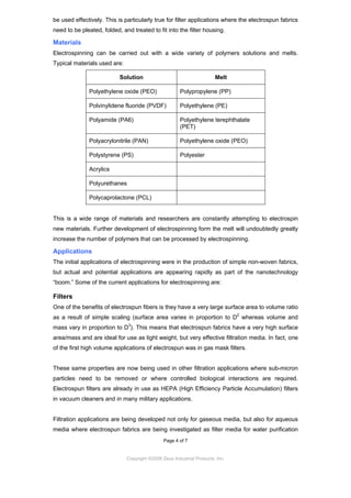 be used effectively. This is particularly true for filter applications where the electrospun fabrics
need to be pleated, folded, and treated to fit into the filter housing.

Materials
Electrospinning can be carried out with a wide variety of polymers solutions and melts.
Typical materials used are:
Solution

Melt

Polyethylene oxide (PEO)

Polypropylene (PP)

Polvinylidene fluoride (PVDF)

Polyethylene (PE)

Polyamide (PA6)

Polyethylene terephthalate
(PET)

Polyacrylonitrile (PAN)

Polyethylene oxide (PEO)

Polystyrene (PS)

Polyester

Acrylics
Polyurethanes
Polycaprolactone (PCL)

This is a wide range of materials and researchers are constantly attempting to electrospin
new materials. Further development of electrospinning form the melt will undoubtedly greatly
increase the number of polymers that can be processed by electrospinning.

Applications
The initial applications of electrospinning were in the production of simple non-woven fabrics,
but actual and potential applications are appearing rapidly as part of the nanotechnology
“boom.” Some of the current applications for electrospinning are:

Filters
One of the benefits of electrospun fibers is they have a very large surface area to volume ratio
as a result of simple scaling (surface area varies in proportion to D2 whereas volume and
mass vary in proportion to D3). This means that electrospun fabrics have a very high surface
area/mass and are ideal for use as light weight, but very effective filtration media. In fact, one
of the first high volume applications of electrospun was in gas mask filters.

These same properties are now being used in other filtration applications where sub-micron
particles need to be removed or where controlled biological interactions are required.
Electrospun filters are already in use as HEPA (High Efficiency Particle Accumulation) filters
in vacuum cleaners and in many military applications.

Filtration applications are being developed not only for gaseous media, but also for aqueous
media where electrospun fabrics are being investigated as filter media for water purification
Page 4 of 7

Copyright ©2009 Zeus Industrial Products, Inc.

 