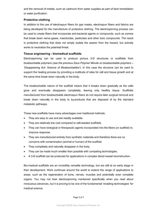 and the removal of metals, such as cadmium from water supplies as part of land remediation
or water purification.

Protective clothing
In addition to the use of electrospun fibers for gas masks, electrospun fibers and fabrics are
being developed for the manufacture of protective clothing. The electrospinning process can
be used to create fibers that incorporate anti-bacterial agents or compounds, such as oximes
that break down nerve gases, insecticides, pesticides and other toxic compounds. The result
is protective clothing that does not simply isolate the wearer from the hazard, but actively
works to neutralize the potential threat.

Tissue engineering - biomedical scaffolds
Electrospinning can be used to produce porous 3-D structures or scaffolds from
bioabsorbable polymers (see the previous Zeus Polymer Minute on bioabsorbable polymers –
‘Disappearing Act- Science of Bioabsorbables’). In this case the structure can be used to
support the healing process by providing a multitude of sites for cell and tissue growth and at
the same time break down naturally in the body.

The bioabsorbable nature of the scaffold means that it breaks down gradually as the cells
grow and eventually disappears completely, leaving only healthy tissue. Scaffolds
manufactured from bioabsorbable electrospun fibers do not require later surgical removal and
break down naturally in the body to by-products that are disposed of by the standard
metabolic pathways.

These new scaffolds have many advantages over traditional methods:
•

They are easy to use and are readily available.

•

They are relatively low cost compared to cell-seeded scaffolds.

•

They can have biological or therapeutic agents incorporated into the fibers (or scaffold) to
Improve response.

•

They are manufactured entirely from synthetic materials and therefore there are no
concerns with contamination (animal or human) of the scaffold.

•

They completely and naturally disappear in the body.

•

They can be made much smaller than possible with competing technologies.

•

A 3-D scaffold can be produced for applications in complex blood vessel reconstruction.

Bio-medical scaffolds are an incredibly versatile technology, but are still at an early stage in
their development. Work continues around the world to extend the range of applications to
areas, such as the regeneration of bone, nerves, muscles and potentially even complete
organs. You may not hear electrospinning mentioned specifically when you read about
miraculous advances, but it is proving to be one of the fundamental ‘enabling technologies’ for
medical science.

Page 5 of 7

Copyright ©2009 Zeus Industrial Products, Inc.

 