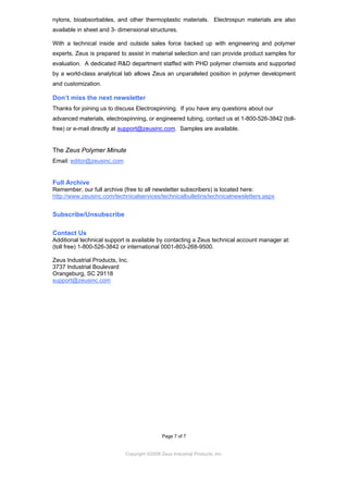 nylons, bioabsorbables, and other thermoplastic materials. Electrospun materials are also
available in sheet and 3- dimensional structures.
With a technical inside and outside sales force backed up with engineering and polymer
experts, Zeus is prepared to assist in material selection and can provide product samples for
evaluation. A dedicated R&D department staffed with PHD polymer chemists and supported
by a world-class analytical lab allows Zeus an unparalleled position in polymer development
and customization.

Don’t miss the next newsletter
Thanks for joining us to discuss Electrospinning. If you have any questions about our
advanced materials, electrospinning, or engineered tubing, contact us at 1-800-526-3842 (tollfree) or e-mail directly at support@zeusinc.com. Samples are available.

The Zeus Polymer Minute
Email: editor@zeusinc.com

Full Archive
Remember, our full archive (free to all newsletter subscribers) is located here:
http://www.zeusinc.com/technicalservices/technicalbulletins/technicalnewsletters.aspx

Subscribe/Unsubscribe
Contact Us
Additional technical support is available by contacting a Zeus technical account manager at:
(toll free) 1-800-526-3842 or international 0001-803-268-9500.
Zeus Industrial Products, Inc.
3737 Industrial Boulevard
Orangeburg, SC 29118
support@zeusinc.com

Page 7 of 7

Copyright ©2009 Zeus Industrial Products, Inc.

 