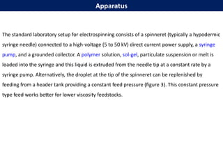 Apparatus
The standard laboratory setup for electrospinning consists of a spinneret (typically a hypodermic
syringe needle) connected to a high-voltage (5 to 50 kV) direct current power supply, a syringe
pump, and a grounded collector. A polymer solution, sol-gel, particulate suspension or melt is
loaded into the syringe and this liquid is extruded from the needle tip at a constant rate by a
syringe pump. Alternatively, the droplet at the tip of the spinneret can be replenished by
feeding from a header tank providing a constant feed pressure (figure 3). This constant pressure
type feed works better for lower viscosity feedstocks.
 