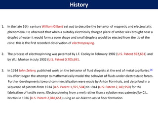 History
1. In the late 16th century William Gilbert set out to describe the behavior of magnetic and electrostatic
phenomena. He observed that when a suitably electrically charged piece of amber was brought near a
droplet of water it would form a cone shape and small droplets would be ejected from the tip of the
cone: this is the first recorded observation of electrospraying.
2. The process of electrospinning was patented by J.F. Cooley in February 1902 (U.S. Patent 692,631) and
by W.J. Morton in July 1902 (U.S. Patent 0,705,691.
3. In 1914 John Zeleny, published work on the behavior of fluid droplets at the end of metal capillaries.[4]
His effort began the attempt to mathematically model the behavior of fluids under electrostatic forces.
Further developments toward commercialization were made by Anton Formhals, and described in a
sequence of patents from 1934 (U.S. Patent 1,975,504) to 1944 (U.S. Patent 2,349,950) for the
fabrication of textile yarns. Electrospinning from a melt rather than a solution was patented by C.L.
Norton in 1936 (U.S. Patent 2,048,651) using an air-blast to assist fiber formation.
 