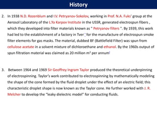 2. In 1938 N.D. Rozenblum and I.V. Petryanov-Sokolov, working in Prof. N.A. Fuks' group at the
Aerosol Laboratory of the L.Ya Karpov Institute in the USSR, generated electrospun fibers ,
which they developed into filter materials known as " Petryanov filters ". By 1939, this work
had led to the establishment of a factory in Tver ' for the manufacture of electrospun smoke
filter elements for gas masks. The material, dubbed BF (Battlefield Filter) was spun from
cellulose acetate in a solvent mixture of dichloroethane and ethanol. By the 1960s output of
spun filtration material was claimed as 20 million m2 per annum[
3. Between 1964 and 1969 Sir Geoffrey Ingram Taylor produced the theoretical underpinning
of electrospinning. Taylor’s work contributed to electrospinning by mathematically modeling
the shape of the cone formed by the fluid droplet under the effect of an electric field; this
characteristic droplet shape is now known as the Taylor cone. He further worked with J. R.
Melcher to develop the “leaky dielectric model” for conducting fluids.
History
 
