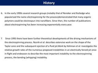 6. In the early 1990s several research groups (notably that of Reneker and Rutledge who
popularised the name electrospinning for the process)demonstrated that many organic
polymers could be electrospun into nanofibers. Since then, the number of publications
about electrospinning has been increasing exponentially every year.
7. Since 1995 there have been further theoretical developments of the driving mechanisms of
the electrospinning process. Reznik et al. describes extensive work on the shape of the
Taylor cone and the subsequent ejection of a fluid jet.Work by Hohman et al. investigates the
relative growth rates of the numerous proposed instabilities in an electrically forced jet once
in flight and endeavors to describe the most important instability to the electrospinning
process, the bending (whipping) instability.
History
 