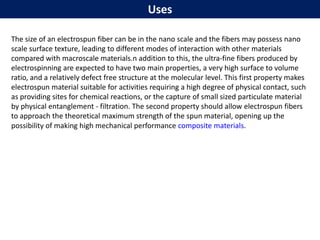 Uses
The size of an electrospun fiber can be in the nano scale and the fibers may possess nano
scale surface texture, leading to different modes of interaction with other materials
compared with macroscale materials.n addition to this, the ultra-fine fibers produced by
electrospinning are expected to have two main properties, a very high surface to volume
ratio, and a relatively defect free structure at the molecular level. This first property makes
electrospun material suitable for activities requiring a high degree of physical contact, such
as providing sites for chemical reactions, or the capture of small sized particulate material
by physical entanglement - filtration. The second property should allow electrospun fibers
to approach the theoretical maximum strength of the spun material, opening up the
possibility of making high mechanical performance composite materials.
 