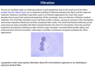 Filtration
The use of nanofiber webs as a filtering medium is well established. Due to the small size of the fibers
London-Van Der Waals forces are an important method of adhesion between the fibers and the captured
materials. Polymeric nanofibers have been used in air filtration applications for more than seven
decades.Due to poor bulk mechanical properties of thin nanowebs, they are laid over a filtration medium
substrate. The small fiber diameters cause slip flows at fiber surfaces, causing an increase in the interception
and inertial impaction efficiencies of these composite filter media. The enhanced filtration efficiency at the
same pressure drop is possible with fibers having diameters less than 0.5 micrometer. Since the essential
properties of protective clothing are high moisture vapor transport, increased fabric breath-ability, and
enhanced toxic chemical resistance, electrospun nanofiber membranes are good candidates for these
applications.
Lycopodium club moss spores (diameter about 60 micrometers) captured on an electrospun
polyvinyl alcohol fiber
 