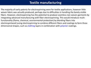 Textile manufacturing
The majority of early patents for electrospinning were for textile applications, however little
woven fabric was actually produced, perhaps due to difficulties in handling the barely visible
fibers. However, electrospinning has the potential to produce seamless non-woven garments by
integrating advanced manufacturing with fiber electrospinning. This would introduce multi-
functionality (flame, chemical, environmental protection) by blending fibers into
electrospinlaced (using electrospinning to combine different fibers and coatings to form three
dimensional shapes, such as clothing layers in combination with polymer coatings.
 