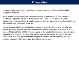 Composites
Ultra-fine electrospun fibers show clear potential for the manufacture of long fiber
composite materials.
Application is limited by difficulties in making sufficient quantities of fiber to make
substantial large scale articles in a reasonable time scale. For this reason medical
applications requiring relatively small amounts of fiber are a popular area of application for
electrospun fiber reinforced materials.
Electrospinning is being investigated as a source of cost-effective, easy to manufacture
wound dressings, medical implants, and scaffolds for the production of artificial human
tissues. These scaffolds fulfill a similar purpose as the extracellular matrix in natural tissue.
Biodegradable polymers, such as polycaprolactone, are typically used for this purpose.
These fibers may then be coated with collagen to promote cell attachment, although
collagen has successfully been spun directly into membranes.
 