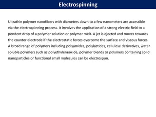 Ultrathin polymer nanofibers with diameters down to a few nanometers are accessible
via the electrospinning process. It involves the application of a strong electric field to a
pendent drop of a polymer solution or polymer melt. A jet is ejected and moves towards
the counter electrode if the electrostatic forces overcome the surface and viscous forces.
A broad range of polymers including polyamides, polylactides, cellulose derivatives, water
soluble polymers such as polyethyleneoxide, polymer blends or polymers containing solid
nanoparticles or functional small molecules can be electrospun.
Electrospinning
 