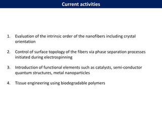 1. Evaluation of the intrinsic order of the nanofibers including crystal
orientation
2. Control of surface topology of the fibers via phase separation processes
initiated during electrospinning
3. Introduction of functional elements such as catalysts, semi-conductor
quantum structures, metal nanoparticles
4. Tissue engineering using biodegradable polymers
Current activities
 