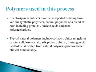  Electrospun nanofibers have been reported as being from
various synthetic polymers, natural polymers or a blend of
both including proteins , nucleic acids and even
polysaccharides.
 Typical natural polymers include collagen, chitosan, gelatin ,
casein, cellulose acetate, silk protein, chitin , fibrinogen etc.
Scaffolds fabricated from natural polymers promise better
clinical functionality.
 