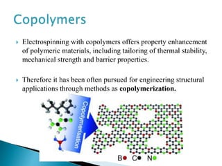  Electrospinning with copolymers offers property enhancement
of polymeric materials, including tailoring of thermal stability,
mechanical strength and barrier properties.
 Therefore it has been often pursued for engineering structural
applications through methods as copolymerization.
 